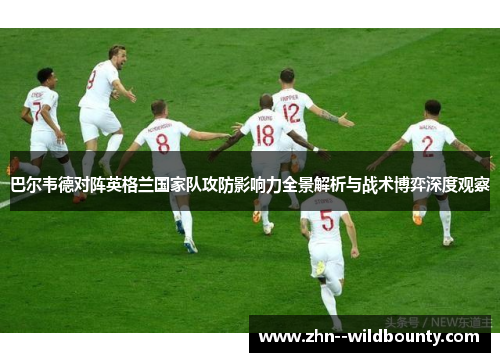 巴尔韦德对阵英格兰国家队攻防影响力全景解析与战术博弈深度观察