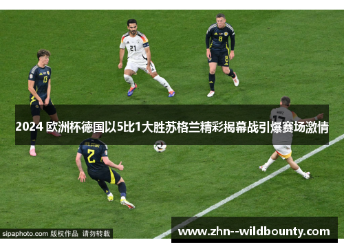 2024 欧洲杯德国以5比1大胜苏格兰精彩揭幕战引爆赛场激情