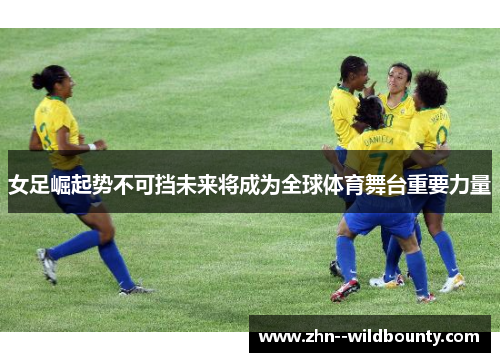 女足崛起势不可挡未来将成为全球体育舞台重要力量
