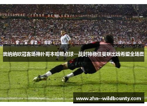 奥纳纳欧冠客场神扑哥本哈根点球一战封神稳住曼联出线希望全场震