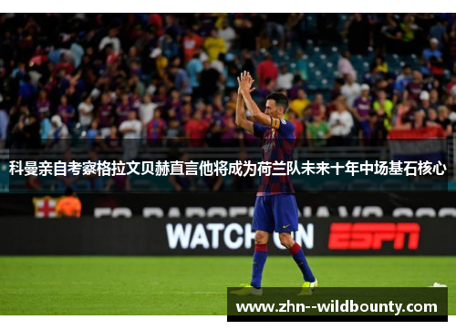 科曼亲自考察格拉文贝赫直言他将成为荷兰队未来十年中场基石核心