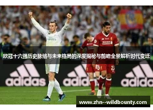 欧冠十六强历史脉络与未来格局的深度揭秘与前瞻全景解析时代变迁